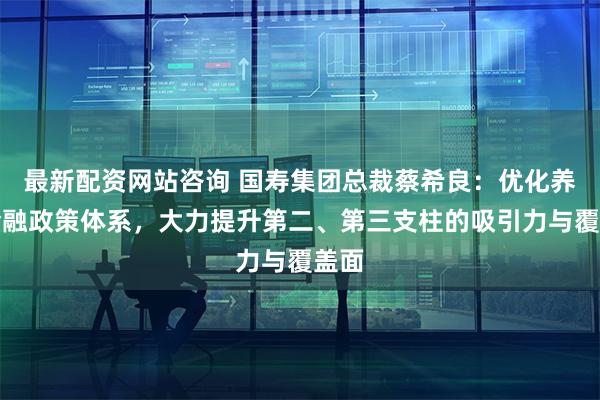 最新配资网站咨询 国寿集团总裁蔡希良：优化养老金融政策体系，大力提升第二、第三支柱的吸引力与覆盖面