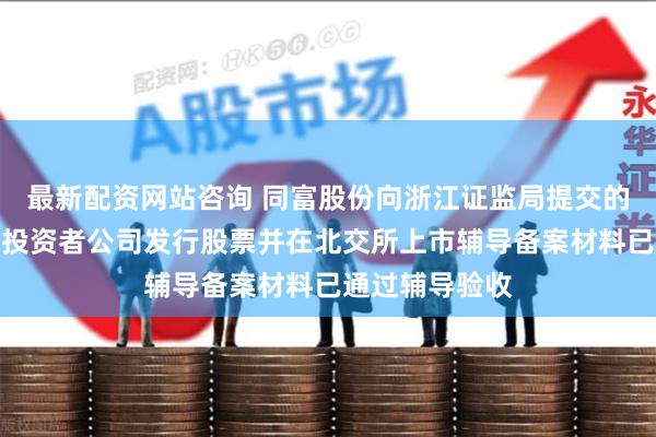 最新配资网站咨询 同富股份向浙江证监局提交的向不特定合格投资者公司发行股票并在北交所上市辅导备案材料已通过辅导验收