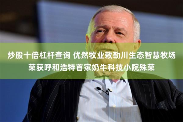 炒股十倍杠杆查询 优然牧业敕勒川生态智慧牧场荣获呼和浩特首家奶牛科技小院殊荣