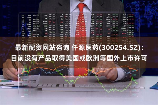 最新配资网站咨询 仟源医药(300254.SZ)：目前没有产品取得美国或欧洲等国外上市许可