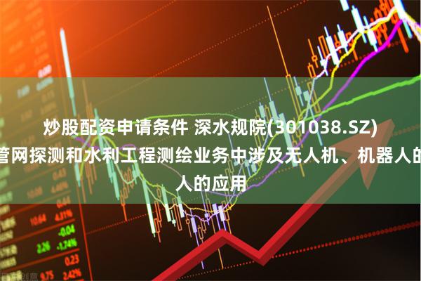 炒股配资申请条件 深水规院(301038.SZ)：在管网探测和水利工程测绘业务中涉及无人机、机器人的应用