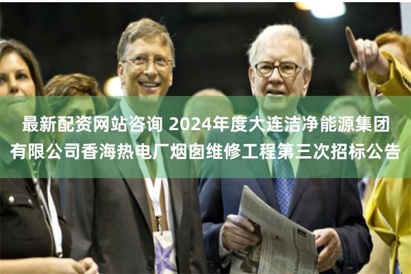 最新配资网站咨询 2024年度大连洁净能源集团有限公司香海热电厂烟囱维修工程第三次招标公告