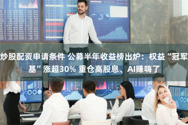 炒股配资申请条件 公募半年收益榜出炉：权益“冠军基”涨超30% 重仓高股息、AI赚嗨了