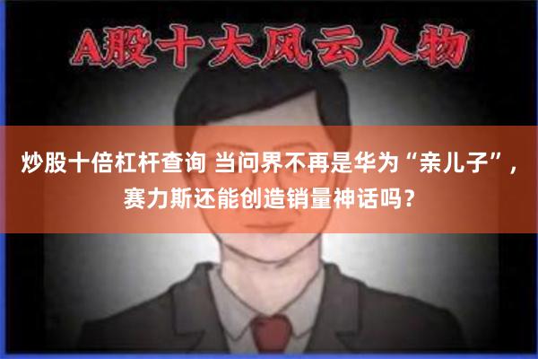 炒股十倍杠杆查询 当问界不再是华为“亲儿子”，赛力斯还能创造销量神话吗？