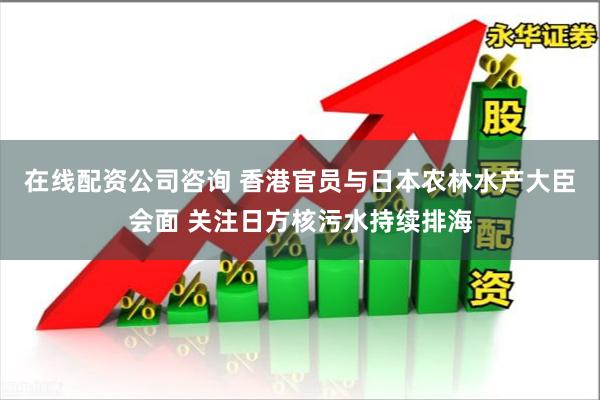 在线配资公司咨询 香港官员与日本农林水产大臣会面 关注日方核污水持续排海
