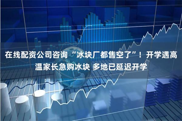 在线配资公司咨询 “冰块厂都售空了”！开学遇高温家长急购冰块 多地已延迟开学