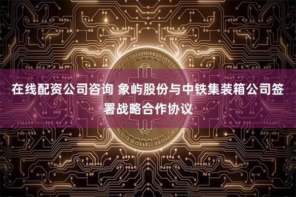 在线配资公司咨询 象屿股份与中铁集装箱公司签署战略合作协议