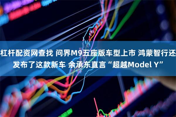 杠杆配资网查找 问界M9五座版车型上市 鸿蒙智行还发布了这款新车 余承东直言“超越Model Y”