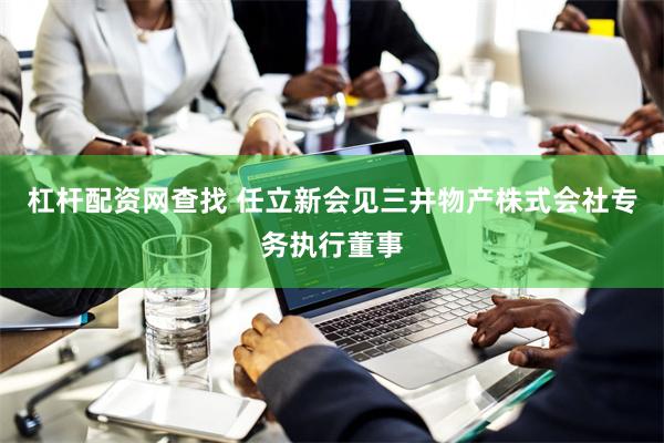杠杆配资网查找 任立新会见三井物产株式会社专务执行董事