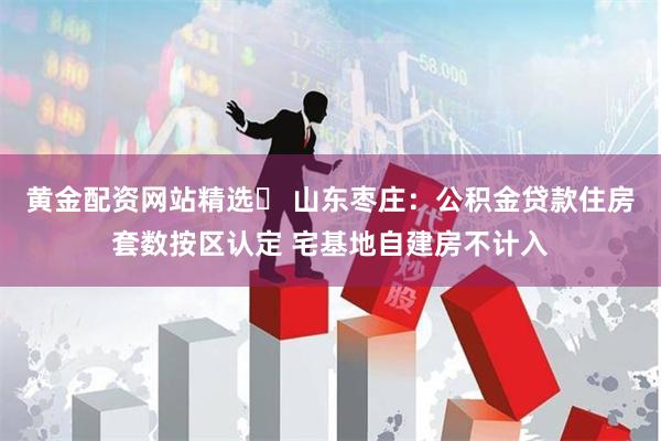 黄金配资网站精选	 山东枣庄：公积金贷款住房套数按区认定 宅基地自建房不计入