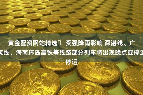黄金配资网站精选	 受强降雨影响 深湛线、广茂线、海南环岛高铁等线路部分列车将出现晚点或停运