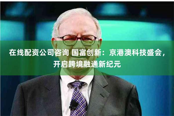 在线配资公司咨询 国富创新：京港澳科技盛会，开启跨境融通新纪元