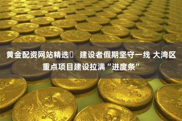 黄金配资网站精选	 建设者假期坚守一线 大湾区重点项目建设拉满“进度条”
