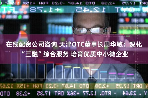 在线配资公司咨询 天津OTC董事长周华敏：深化“三融”综合服务 培育优质中小微企业