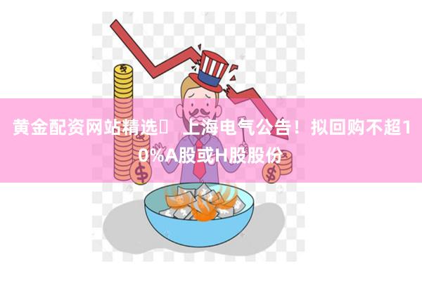 黄金配资网站精选	 上海电气公告！拟回购不超10%A股或H股股份