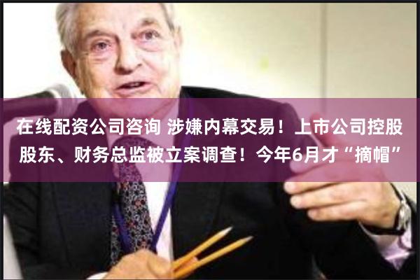 在线配资公司咨询 涉嫌内幕交易！上市公司控股股东、财务总监被立案调查！今年6月才“摘帽”