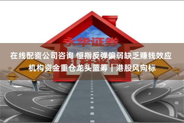 在线配资公司咨询 恒指反弹偏弱缺乏赚钱效应 机构资金重仓龙头蓝筹｜港股风向标