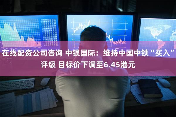 在线配资公司咨询 中银国际：维持中国中铁“买入”评级 目标价下调至6.45港元