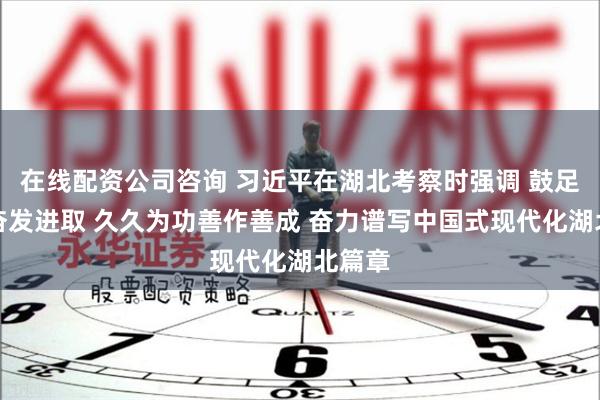 在线配资公司咨询 习近平在湖北考察时强调 鼓足干劲奋发进取 久久为功善作善成 奋力谱写中国式现代化湖北篇章