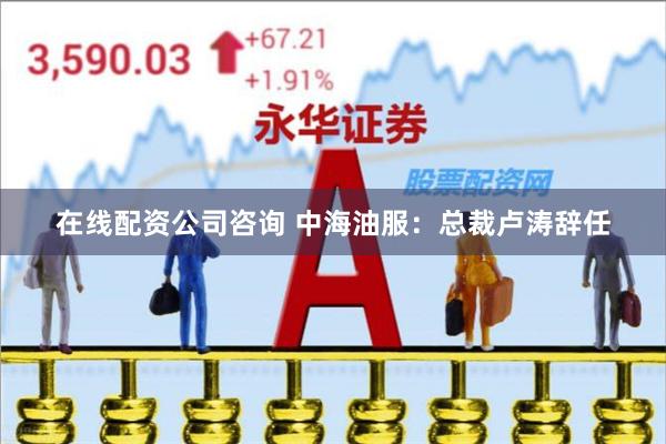 在线配资公司咨询 中海油服：总裁卢涛辞任