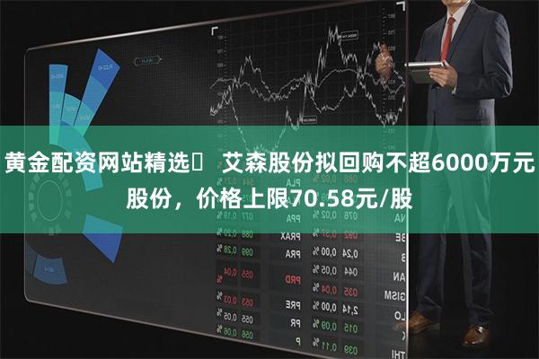 黄金配资网站精选	 艾森股份拟回购不超6000万元股份，价格上限70.58元/股