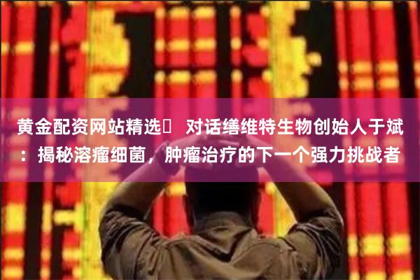 黄金配资网站精选	 对话缮维特生物创始人于斌：揭秘溶瘤细菌，肿瘤治疗的下一个强力挑战者