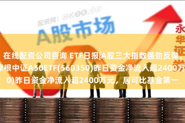 在线配资公司咨询 ETF日报|A股三大指数强劲反弹，沪指重返3300点！摩根中证A50ETF(560350)昨日资金净流入超2400万元，居可比基金第一