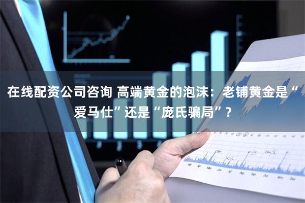 在线配资公司咨询 高端黄金的泡沫：老铺黄金是“爱马仕”还是“庞氏骗局”？