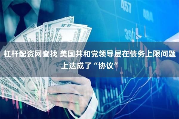 杠杆配资网查找 美国共和党领导层在债务上限问题上达成了“协议”