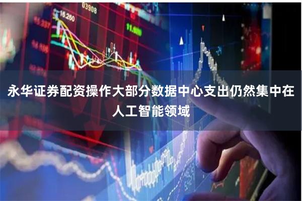 永华证券配资操作大部分数据中心支出仍然集中在人工智能领域