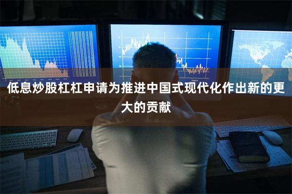 低息炒股杠杠申请为推进中国式现代化作出新的更大的贡献