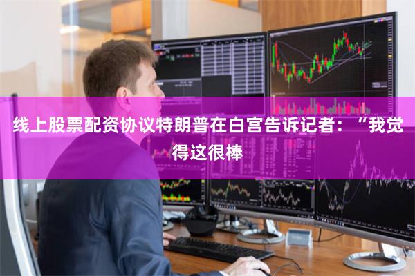 线上股票配资协议特朗普在白宫告诉记者：“我觉得这很棒