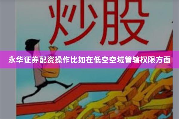 永华证券配资操作比如在低空空域管辖权限方面
