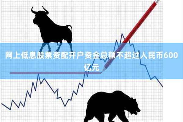 网上低息股票资配开户资金总额不超过人民币600亿元