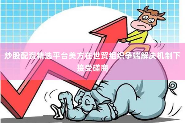 炒股配资精选平台美方在世贸组织争端解决机制下接受磋商