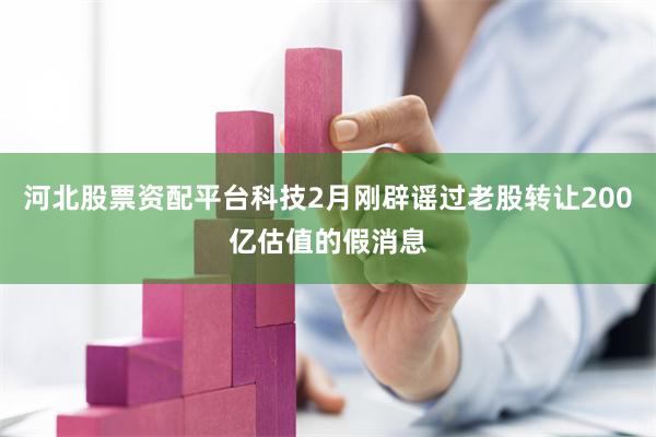 河北股票资配平台科技2月刚辟谣过老股转让200亿估值的假消息